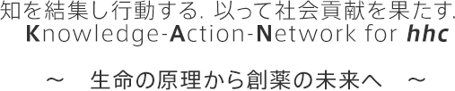 知を結集し行動する．以って社会貢献を果たす．Knowledge-Action-Network for hhc　～　生命の原理から創薬の未来へ　～